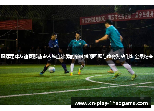 国际足球友谊赛那些令人热血沸腾的巅峰瞬间回顾与传奇对决时刻全景纪实