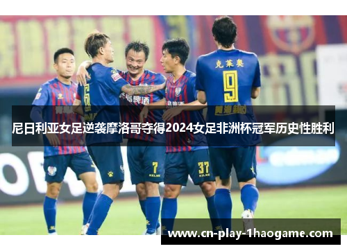 尼日利亚女足逆袭摩洛哥夺得2024女足非洲杯冠军历史性胜利