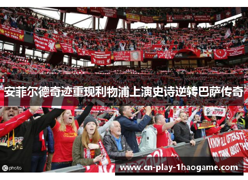安菲尔德奇迹重现利物浦上演史诗逆转巴萨传奇
